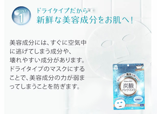 POINT1)ドライタイプだから新鮮な美容成分をお肌へ！　美容成分には、すぐに空気中に逃げてしまう成分や、壊れやすい成分があります。ドライタイプのマスクにすることで、美容成分の力が弱まってしまうことを防ぎます。