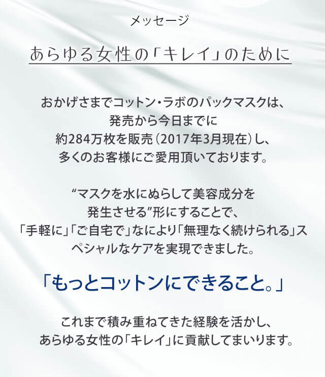 メッセージ　あらゆる女性の「キレイ」のために　おかげさまでコットン・ラボのパックマスクは、発売から今日までに約284万枚を販売（2017年3月現在）し、多くのお客様にご愛用頂いております。“マスクを水にぬらして美容成分を発生させる”形にすることで、「手軽に」「ご自宅で」なにより「無理なく続けられる」スペシャルなケアを実現できました。「もっとコットンにできること。」これからも培ってきた経験を活かし、あらゆる女性の「キレイ」に貢献してまいります。