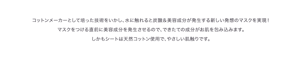 コットンメーカーとして培った技術をいかし、水に触れると炭酸＆美容成分が発生する新しい発想のマスクを実現！マスクをつける直前に美容成分を発生させるので、できたての成分がお肌を包み込みます。しかもシートは天然コットン使用で、やさしい肌触りです。