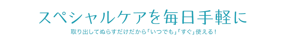 スペシャルケアを毎日手軽に 取り出してぬらすだけだから「いつでも」「すぐ」使える！