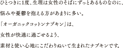 ひとつきに1度、生理は女性のそばにずっとあるものなのに、悩みや憂鬱を抱える方があまりに多い。「オーガニックコットンナプキン」は、女性が快適に過ごせるよう、素材と使い心地にこだわりぬいて生まれたナプキンです。