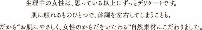 生理中の女性は、思っている以上にずっとデリケートです。肌に触れるものひとつで、体調を左右してしまうことも。だから“お肌にやさしく、女性のからだをいたわる”自然素材にこだわりました。