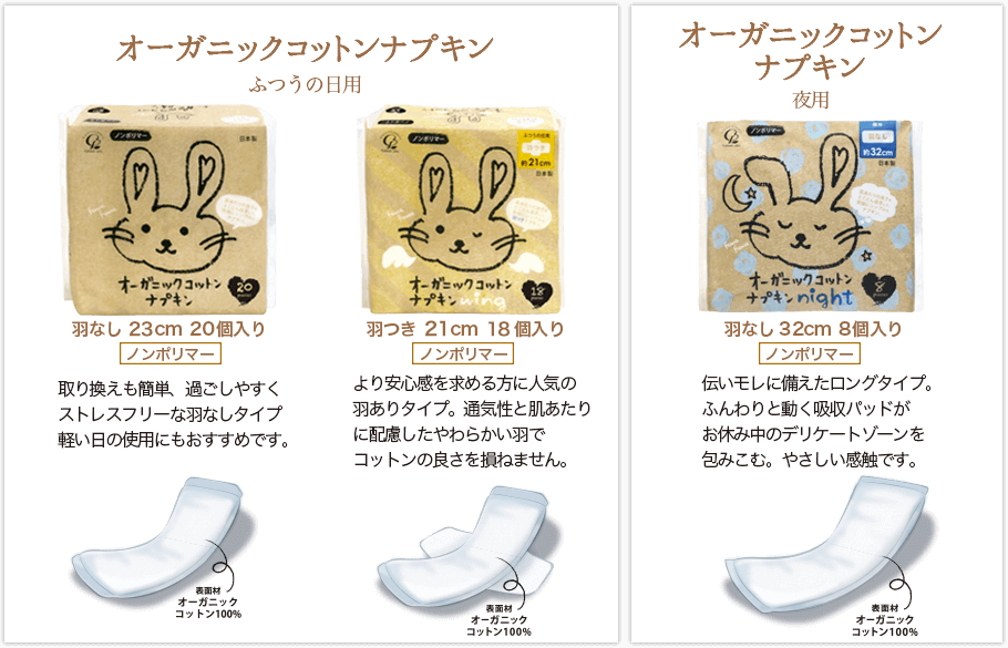 オーガニックコットンナプキン羽なし。普通の日用 23cm 20個入り。取り替えも簡単、過ごしやすく、ストレスフリーな羽なしタイプ。軽い日の使用にもオススメです。オーガニックコットンナプキン羽つき。普通の日用 21cm 18個入り。より安心感を求める方に人気の羽ありタイプ。通気性と肌あたりに配慮したやわらかい羽でコットンの良さを損ねません。 オーガニックコットンナプキン夜用 羽なし 32cm 8個入り。 伝いモレに備えたロングタイプ。ふんわりと動く吸収パッドがお休み中のデリケートゾーンを包み込む。やさしい感触です。
